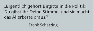 Eigentlich gehört Birgitta in die Politik: Du gibst ihr Deine Stimme, und sie macht das Allerbeste draus.